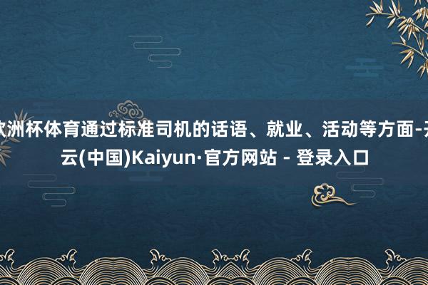 欧洲杯体育通过标准司机的话语、就业、活动等方面-开云(中国)Kaiyun·官方网站 - 登录入口