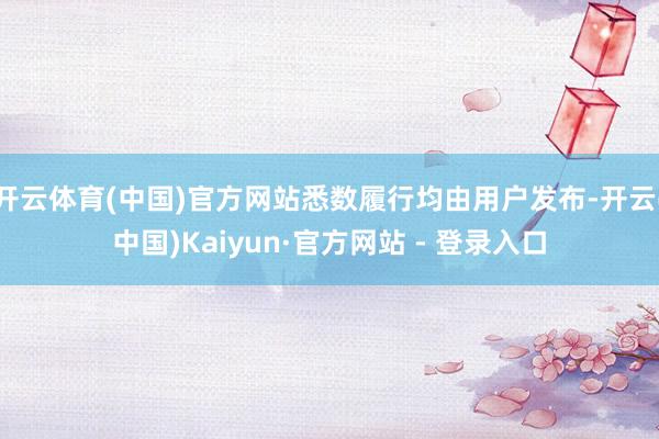 开云体育(中国)官方网站悉数履行均由用户发布-开云(中国)Kaiyun·官方网站 - 登录入口