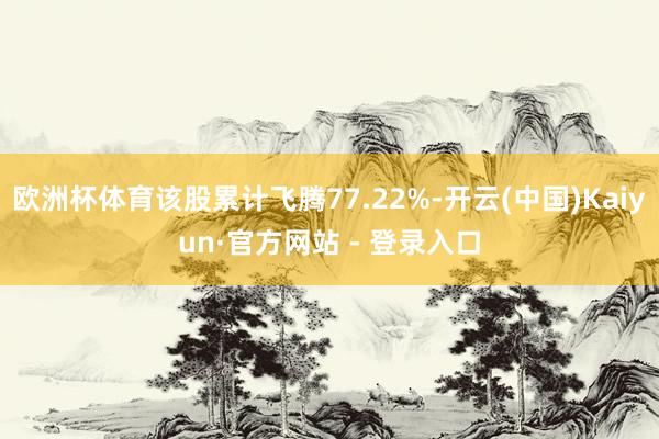 欧洲杯体育该股累计飞腾77.22%-开云(中国)Kaiyun·官方网站 - 登录入口