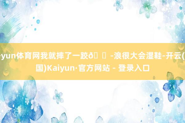 开yun体育网我就摔了一跤😭浪很大会湿鞋-开云(中国)Kaiyun·官方网站 - 登录入口