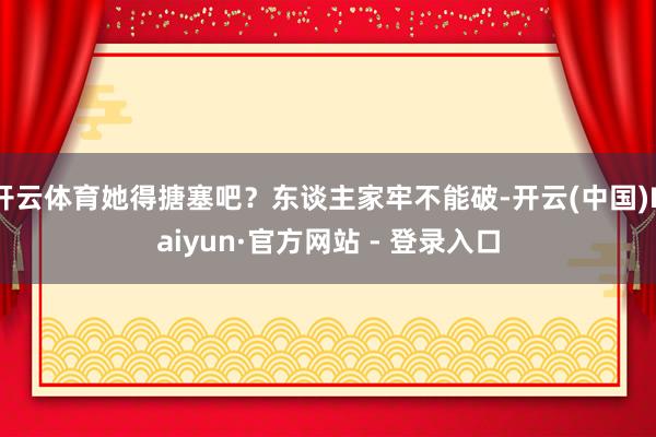 开云体育她得搪塞吧？东谈主家牢不能破-开云(中国)Kaiyun·官方网站 - 登录入口
