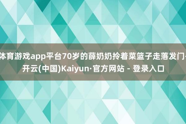 体育游戏app平台70岁的薛奶奶拎着菜篮子走落发门-开云(中国)Kaiyun·官方网站 - 登录入口