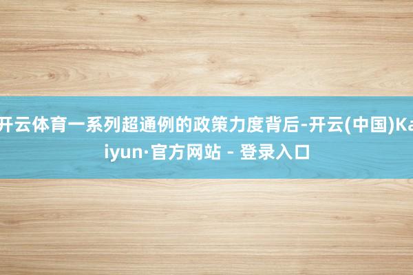 开云体育一系列超通例的政策力度背后-开云(中国)Kaiyun·官方网站 - 登录入口