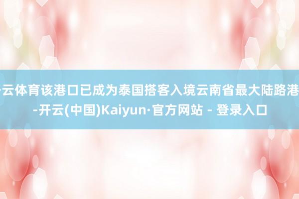 开云体育该港口已成为泰国搭客入境云南省最大陆路港口-开云(中国)Kaiyun·官方网站 - 登录入口