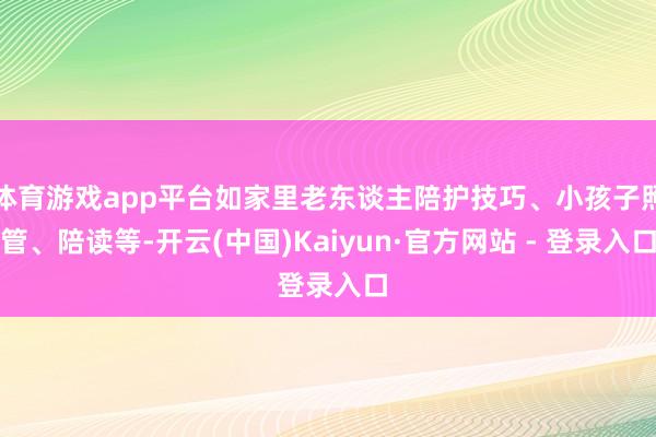 体育游戏app平台如家里老东谈主陪护技巧、小孩子照管、陪读等-开云(中国)Kaiyun·官方网站 - 登录入口