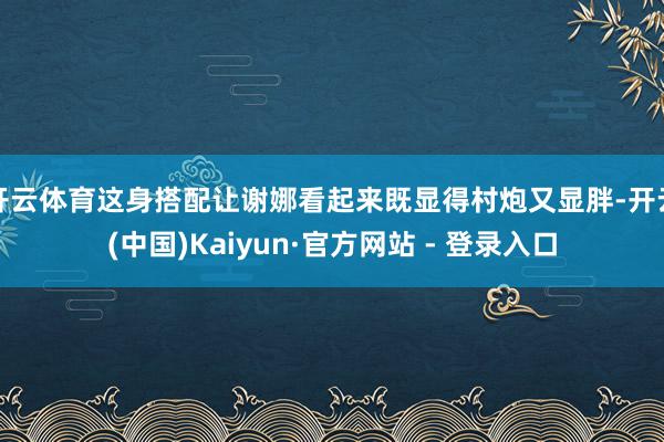 开云体育这身搭配让谢娜看起来既显得村炮又显胖-开云(中国)Kaiyun·官方网站 - 登录入口