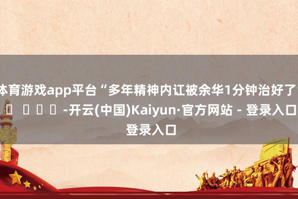 体育游戏app平台“多年精神内讧被余华1分钟治好了” ​ ​​​-开云(中国)Kaiyun·官方网站 - 登录入口