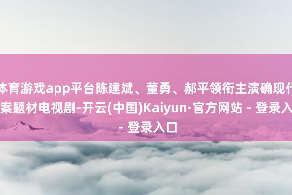 体育游戏app平台陈建斌、董勇、郝平领衔主演确现代涉案题材电视剧-开云(中国)Kaiyun·官方网站 - 登录入口