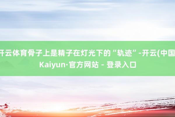 开云体育骨子上是精子在灯光下的“轨迹”-开云(中国)Kaiyun·官方网站 - 登录入口