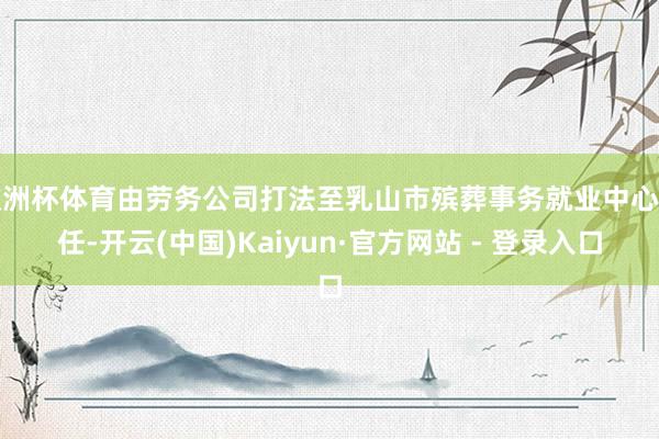 欧洲杯体育由劳务公司打法至乳山市殡葬事务就业中心责任-开云(中国)Kaiyun·官方网站 - 登录入口