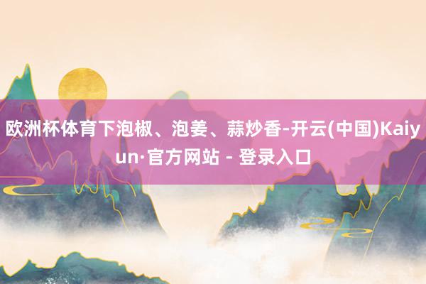 欧洲杯体育下泡椒、泡姜、蒜炒香-开云(中国)Kaiyun·官方网站 - 登录入口