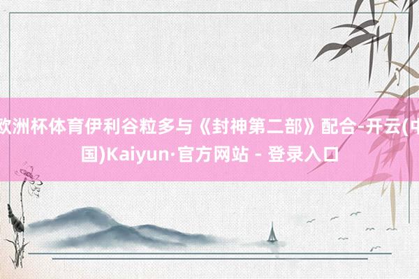 欧洲杯体育伊利谷粒多与《封神第二部》配合-开云(中国)Kaiyun·官方网站 - 登录入口