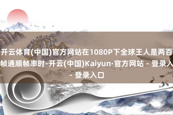 开云体育(中国)官方网站在1080P下全球王人是两百多帧通顺帧率时-开云(中国)Kaiyun·官方网站 - 登录入口