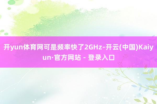 开yun体育网可是频率快了2GHz-开云(中国)Kaiyun·官方网站 - 登录入口