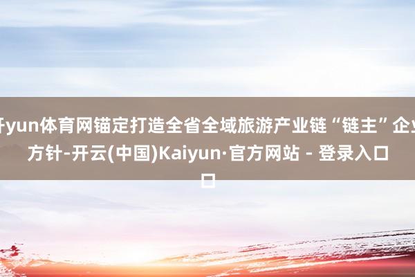 开yun体育网锚定打造全省全域旅游产业链“链主”企业方针-开云(中国)Kaiyun·官方网站 - 登录入口