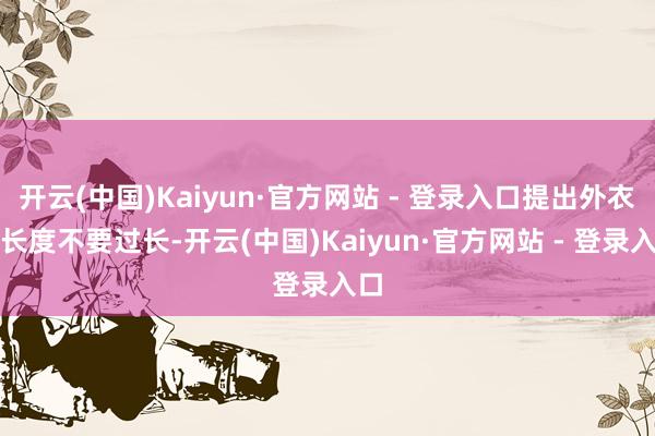开云(中国)Kaiyun·官方网站 - 登录入口提出外衣的长度不要过长-开云(中国)Kaiyun·官方网站 - 登录入口