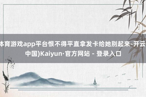 体育游戏app平台恨不得平直拿发卡给她别起来-开云(中国)Kaiyun·官方网站 - 登录入口