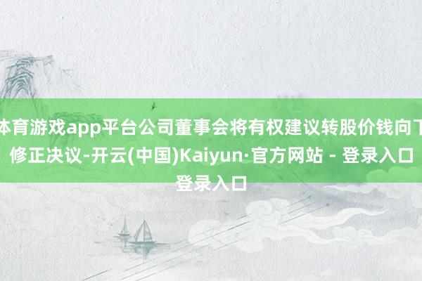 体育游戏app平台公司董事会将有权建议转股价钱向下修正决议-开云(中国)Kaiyun·官方网站 - 登录入口