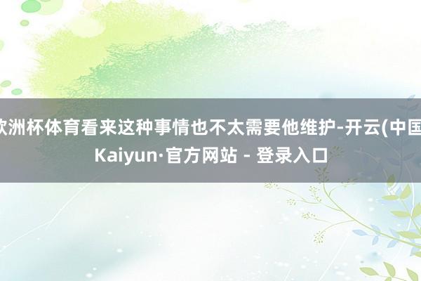 欧洲杯体育看来这种事情也不太需要他维护-开云(中国)Kaiyun·官方网站 - 登录入口