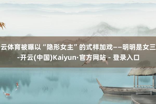 开云体育被曝以“隐形女主”的式样加戏——明明是女三号-开云(中国)Kaiyun·官方网站 - 登录入口