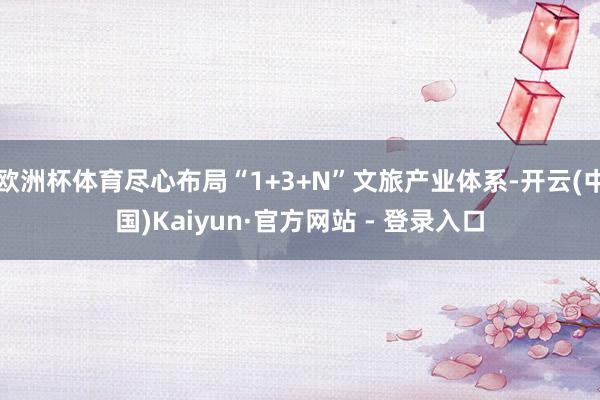 欧洲杯体育尽心布局“1+3+N”文旅产业体系-开云(中国)Kaiyun·官方网站 - 登录入口