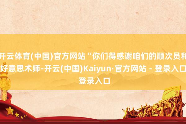 开云体育(中国)官方网站“你们得感谢咱们的顺次员和好意思术师-开云(中国)Kaiyun·官方网站 - 登录入口