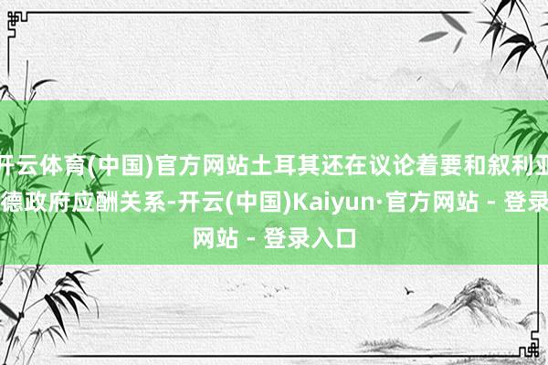 开云体育(中国)官方网站土耳其还在议论着要和叙利亚阿萨德政府应酬关系-开云(中国)Kaiyun·官方网站 - 登录入口
