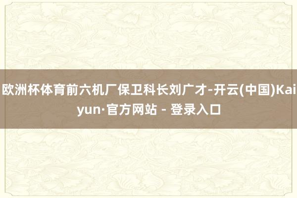 欧洲杯体育前六机厂保卫科长刘广才-开云(中国)Kaiyun·官方网站 - 登录入口