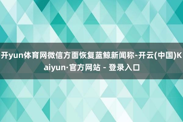 开yun体育网微信方面恢复蓝鲸新闻称-开云(中国)Kaiyun·官方网站 - 登录入口