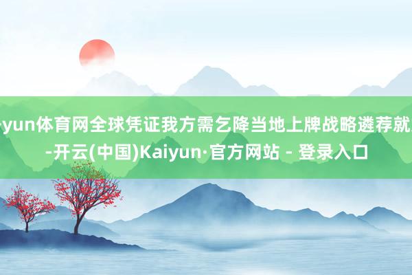 开yun体育网全球凭证我方需乞降当地上牌战略遴荐就好-开云(中国)Kaiyun·官方网站 - 登录入口