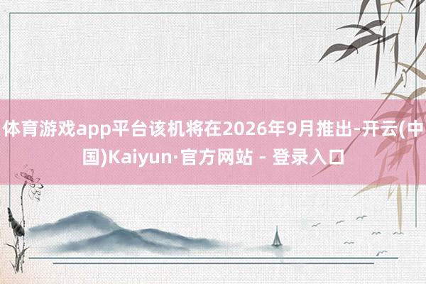 体育游戏app平台该机将在2026年9月推出-开云(中国)Kaiyun·官方网站 - 登录入口