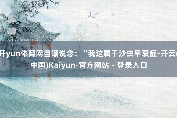开yun体育网自嘲说念：“我这属于沙虫早衰症-开云(中国)Kaiyun·官方网站 - 登录入口