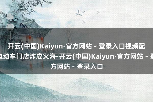 开云(中国)Kaiyun·官方网站 - 登录入口视频配音称“电动车门店炸成火海-开云(中国)Kaiyun·官方网站 - 登录入口