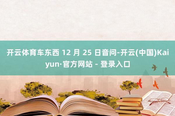 开云体育车东西 12 月 25 日音问-开云(中国)Kaiyun·官方网站 - 登录入口