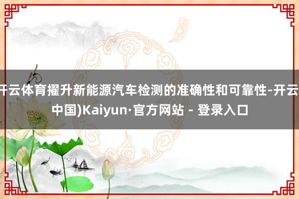 开云体育擢升新能源汽车检测的准确性和可靠性-开云(中国)Kaiyun·官方网站 - 登录入口