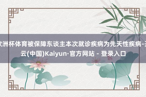 欧洲杯体育被保障东谈主本次就诊疾病为先天性疾病-开云(中国)Kaiyun·官方网站 - 登录入口