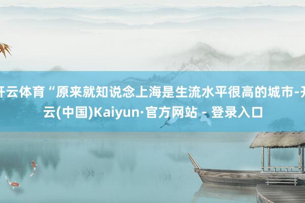 开云体育“原来就知说念上海是生流水平很高的城市-开云(中国)Kaiyun·官方网站 - 登录入口
