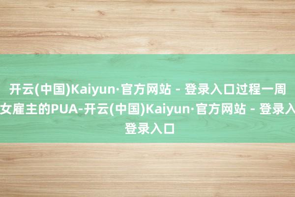 开云(中国)Kaiyun·官方网站 - 登录入口过程一周的女雇主的PUA-开云(中国)Kaiyun·官方网站 - 登录入口