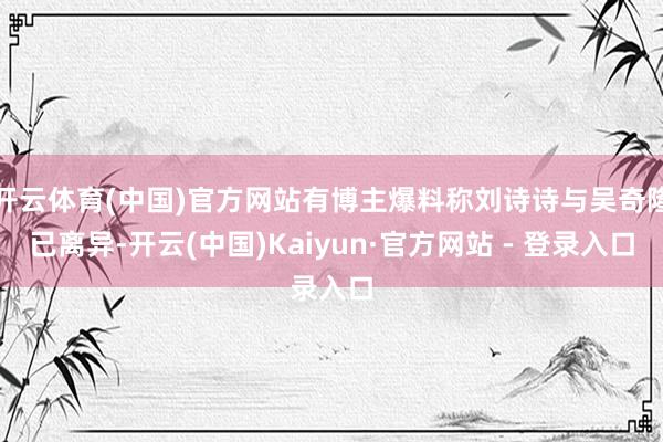 开云体育(中国)官方网站有博主爆料称刘诗诗与吴奇隆已离异-开云(中国)Kaiyun·官方网站 - 登录入口