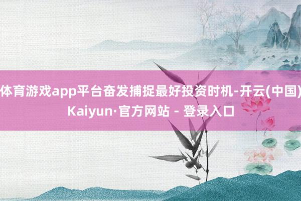 体育游戏app平台奋发捕捉最好投资时机-开云(中国)Kaiyun·官方网站 - 登录入口