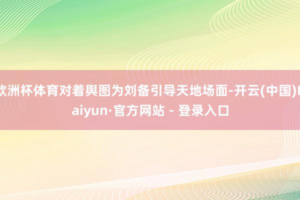 欧洲杯体育对着舆图为刘备引导天地场面-开云(中国)Kaiyun·官方网站 - 登录入口