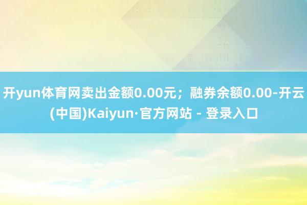 开yun体育网卖出金额0.00元；融券余额0.00-开云(中国)Kaiyun·官方网站 - 登录入口