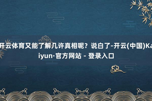 开云体育又能了解几许真相呢？说白了-开云(中国)Kaiyun·官方网站 - 登录入口