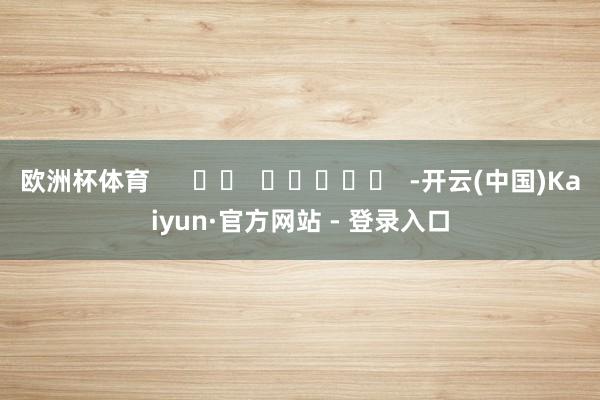 欧洲杯体育      		  					  -开云(中国)Kaiyun·官方网站 - 登录入口