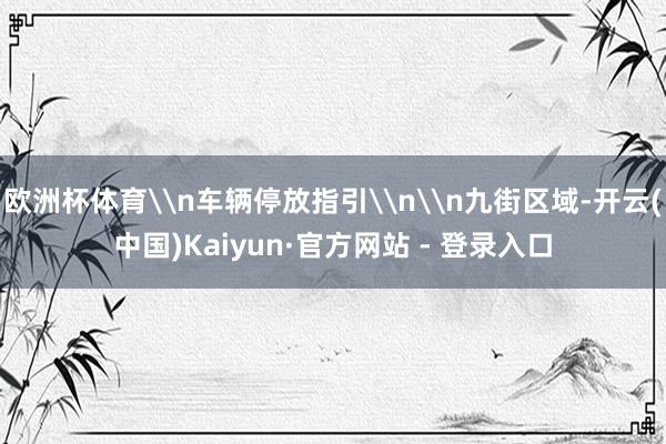 欧洲杯体育\n车辆停放指引\n\n九街区域-开云(中国)Kaiyun·官方网站 - 登录入口