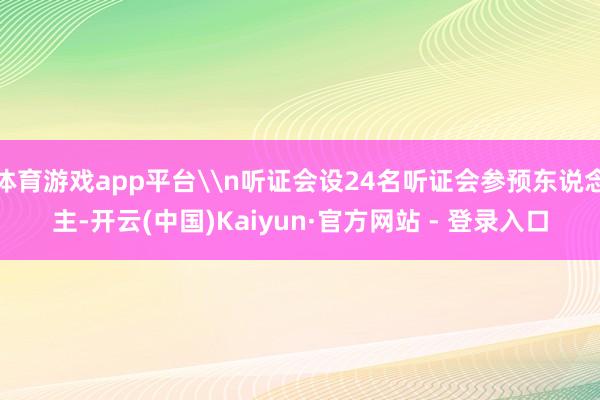 体育游戏app平台\n听证会设24名听证会参预东说念主-开云(中国)Kaiyun·官方网站 - 登录入口