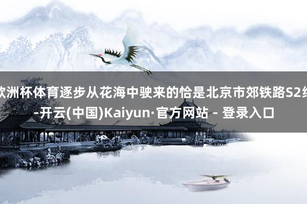 欧洲杯体育逐步从花海中驶来的恰是北京市郊铁路S2线-开云(中国)Kaiyun·官方网站 - 登录入口