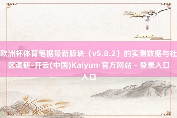 欧洲杯体育笔据最新版块（v5.8.2）的实测数据与社区调研-开云(中国)Kaiyun·官方网站 - 登录入口