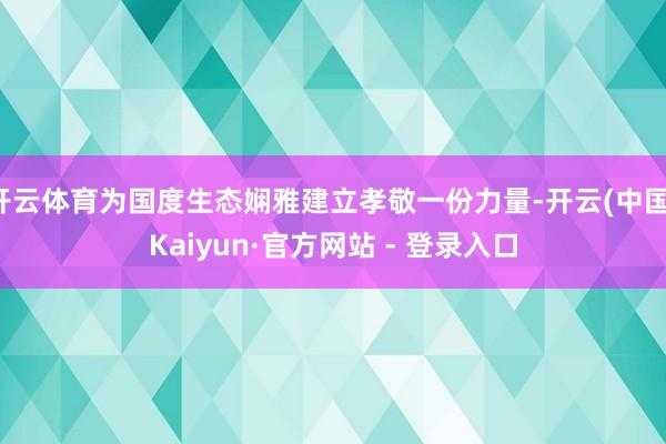 开云体育为国度生态娴雅建立孝敬一份力量-开云(中国)Kaiyun·官方网站 - 登录入口