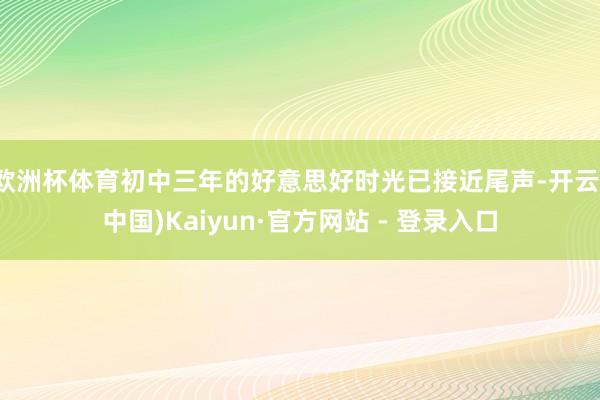 欧洲杯体育初中三年的好意思好时光已接近尾声-开云(中国)Kaiyun·官方网站 - 登录入口